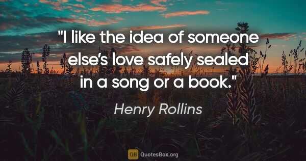 Henry Rollins quote: "I like the idea of someone else’s love safely sealed in a song..."