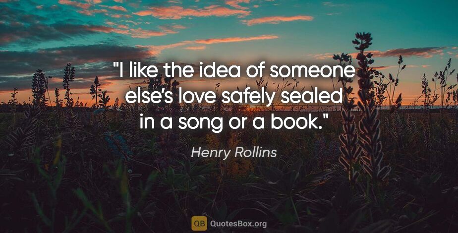 Henry Rollins quote: "I like the idea of someone else’s love safely sealed in a song..."