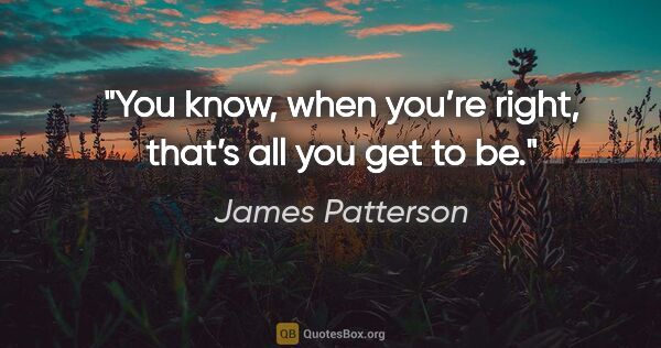 James Patterson quote: "You know, when you’re right, that’s all you get to be."