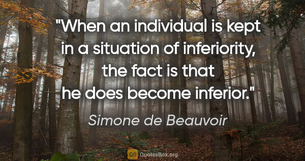 Simone de Beauvoir quote: "When an individual is kept in a situation of inferiority, the..."