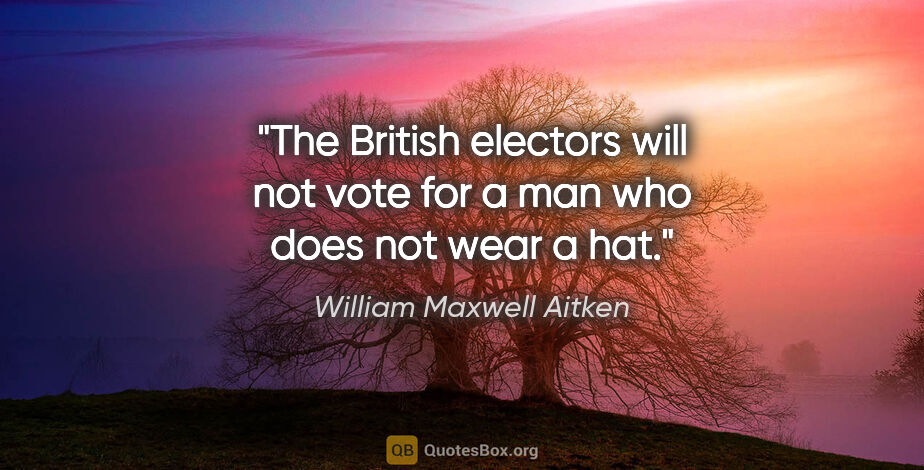 William Maxwell Aitken quote: "The British electors will not vote for a man who does not wear..."
