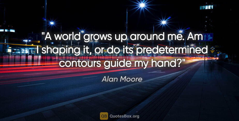 Alan Moore quote: "A world grows up around me. Am I shaping it, or do its..."