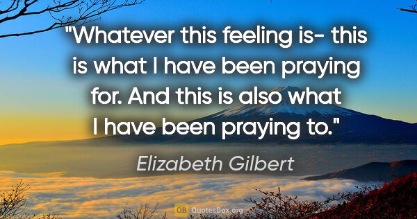 Elizabeth Gilbert quote: "Whatever this feeling is- this is what I have been praying..."