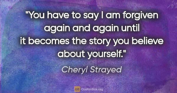 Cheryl Strayed quote: "You have to say I am forgiven again and again until it becomes..."