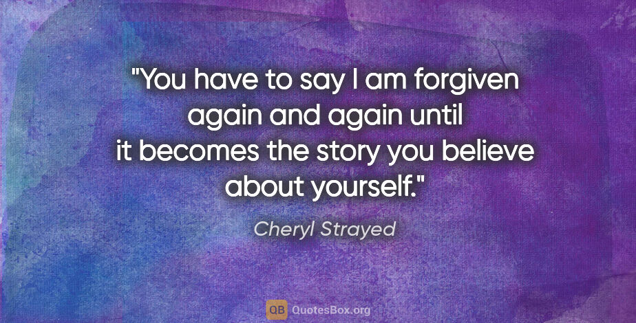 Cheryl Strayed quote: "You have to say I am forgiven again and again until it becomes..."
