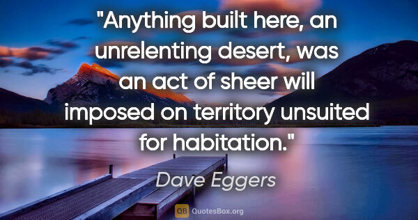 Dave Eggers quote: "Anything built here, an unrelenting desert, was an act of..."