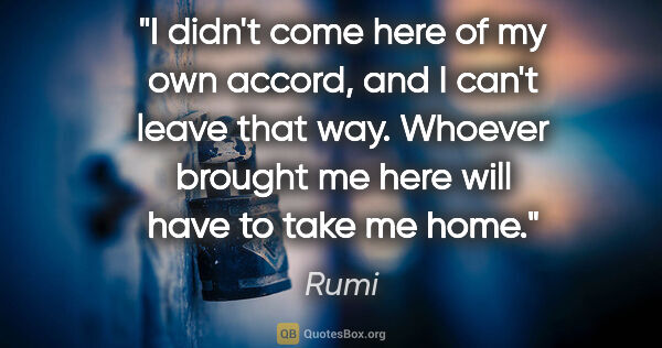 Rumi quote: "I didn't come here of my own accord, and I can't leave that..."