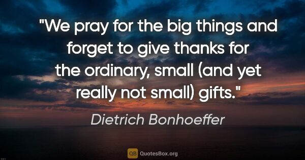 Dietrich Bonhoeffer quote: "We pray for the big things and forget to give thanks for the..."