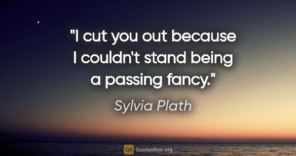 Sylvia Plath quote: "I cut you out because I couldn't stand being a passing fancy."