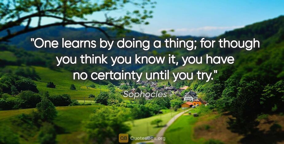 Sophocles quote: "One learns by doing a thing; for though you think you know it,..."