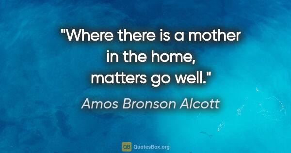 Amos Bronson Alcott quote: "Where there is a mother in the home, matters go well."