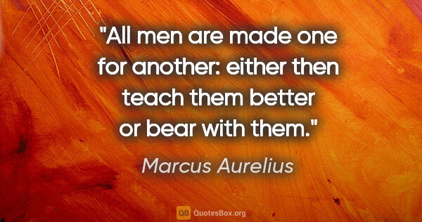 Marcus Aurelius quote: "All men are made one for another: either then teach them..."