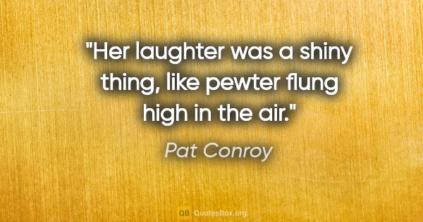 Pat Conroy quote: "Her laughter was a shiny thing, like pewter flung high in the..."