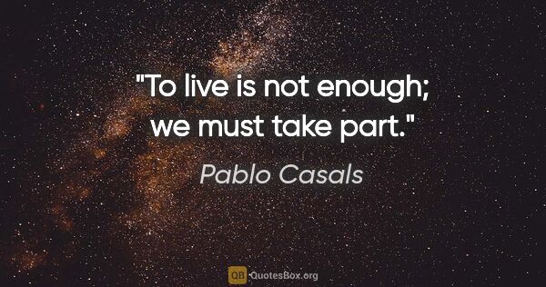 Pablo Casals quote: "To live is not enough; we must take part."