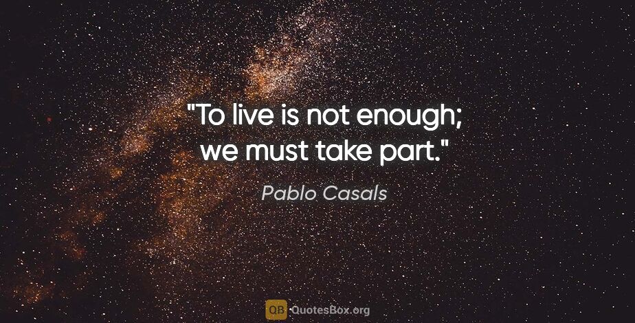 Pablo Casals quote: "To live is not enough; we must take part."