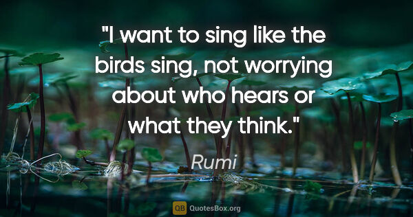Rumi quote: "I want to sing like the birds sing, not worrying about who..."