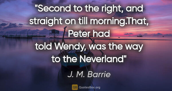 J. M. Barrie quote: "Second to the right, and straight on till morning."That, Peter..."