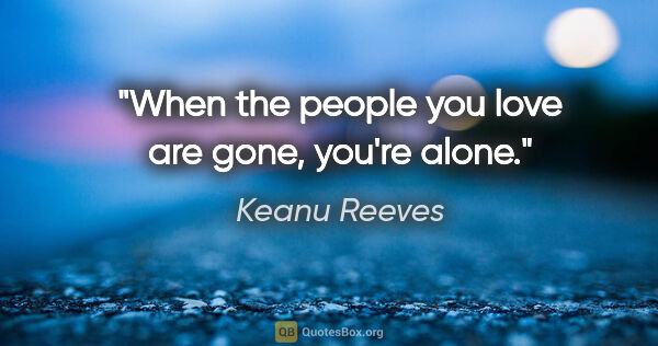 Keanu Reeves quote: "When the people you love are gone, you're alone."