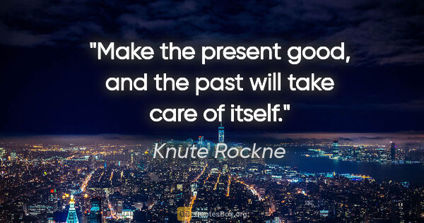 Knute Rockne quote: "Make the present good, and the past will take care of itself."