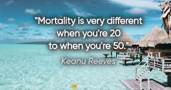 Keanu Reeves quote: "Mortality is very different when you're 20 to when you're 50."