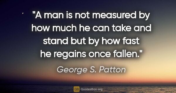 George S. Patton quote: "A man is not measured by how much he can take and stand but by..."