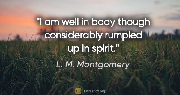 L. M. Montgomery quote: "I am well in body though considerably rumpled up in spirit."