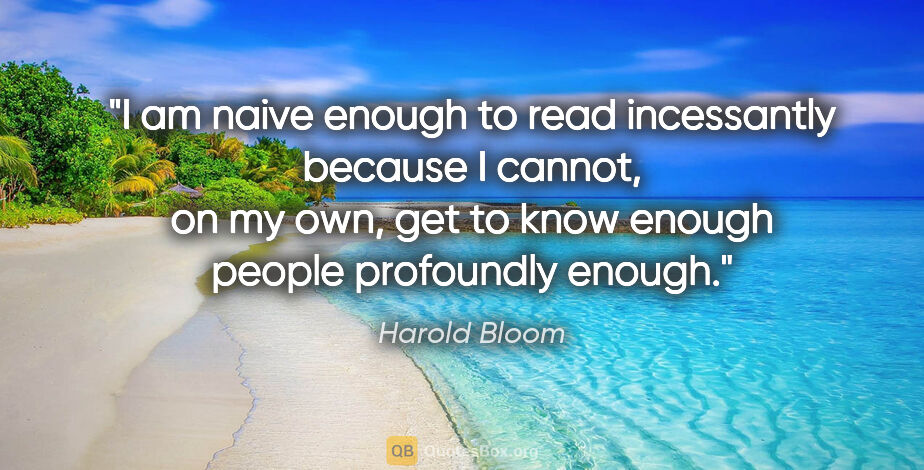 Harold Bloom quote: "I am naive enough to read incessantly because I cannot, on my..."