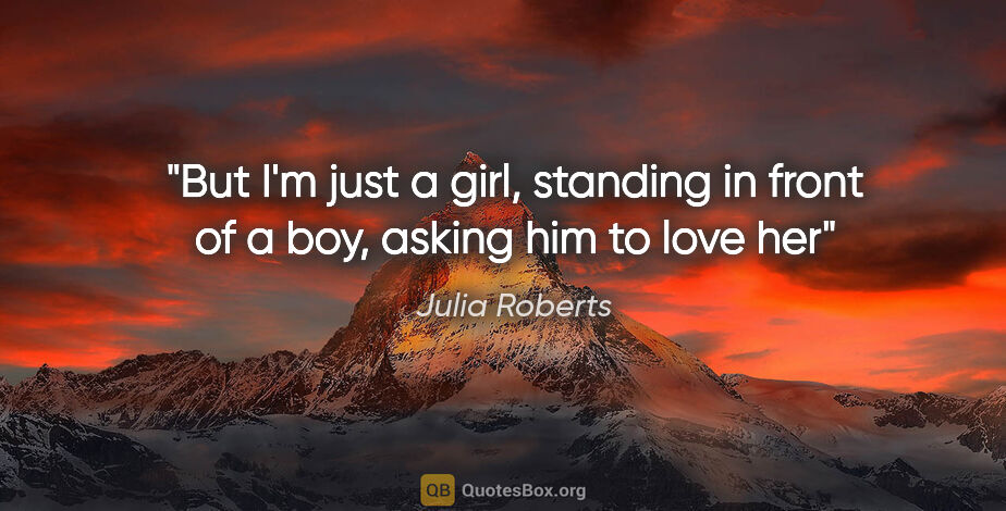 Julia Roberts quote: "But I'm just a girl, standing in front of a boy, asking him to..."