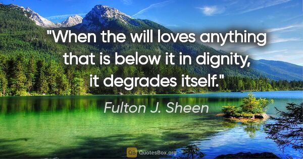 Fulton J. Sheen quote: "When the will loves anything that is below it in dignity, it..."