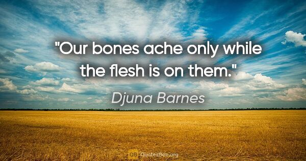 Djuna Barnes quote: "Our bones ache only while the flesh is on them."