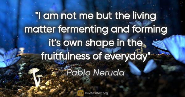 Pablo Neruda quote: "I am not me but the living matter fermenting and forming it's..."