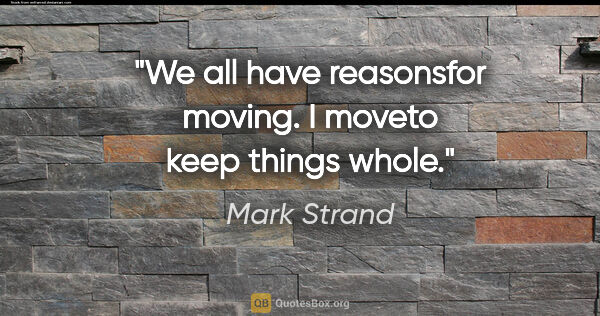 Mark Strand quote: "We all have reasonsfor moving. I moveto keep things whole."