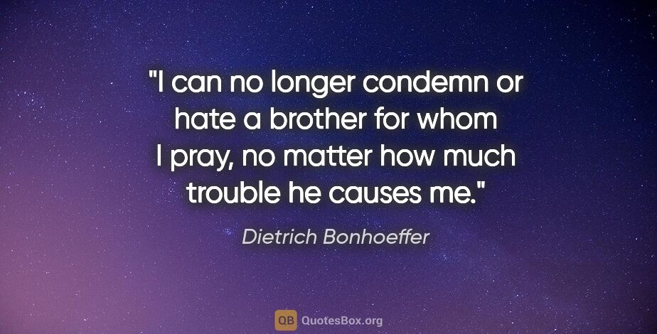 Dietrich Bonhoeffer quote: "I can no longer condemn or hate a brother for whom I pray, no..."