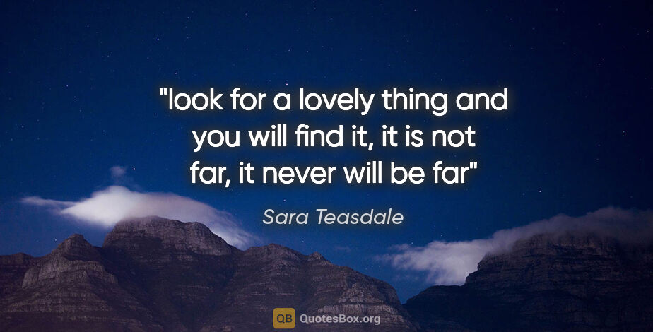 Sara Teasdale quote: "look for a lovely thing and you will find it, it is not far,..."