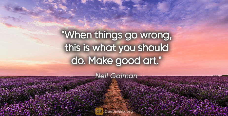 Neil Gaiman quote: "When things go wrong, this is what you should do. Make good art."