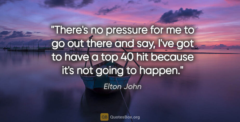 Elton John quote: "There's no pressure for me to go out there and say, I've got..."