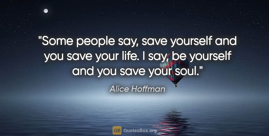 Alice Hoffman quote: "Some people say, save yourself and you save your life. I say,..."