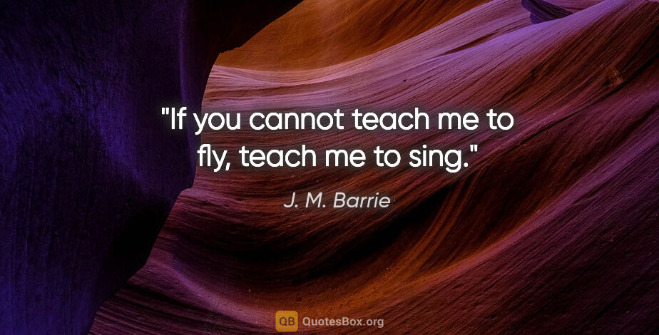 J. M. Barrie quote: "If you cannot teach me to fly, teach me to sing."
