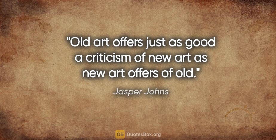 Jasper Johns quote: "Old art offers just as good a criticism of new art as new art..."