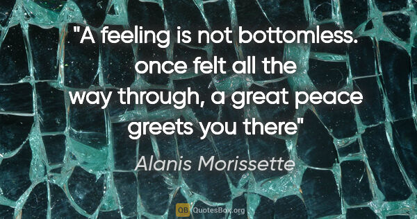 Alanis Morissette quote: "A feeling is not bottomless. once felt all the way through, a..."