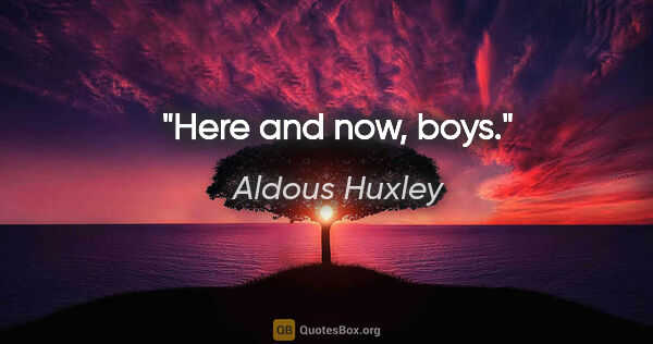 Aldous Huxley quote: "Here and now, boys."