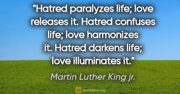 Martin Luther King jr. quote: "Hatred paralyzes life; love releases it. Hatred confuses life;..."