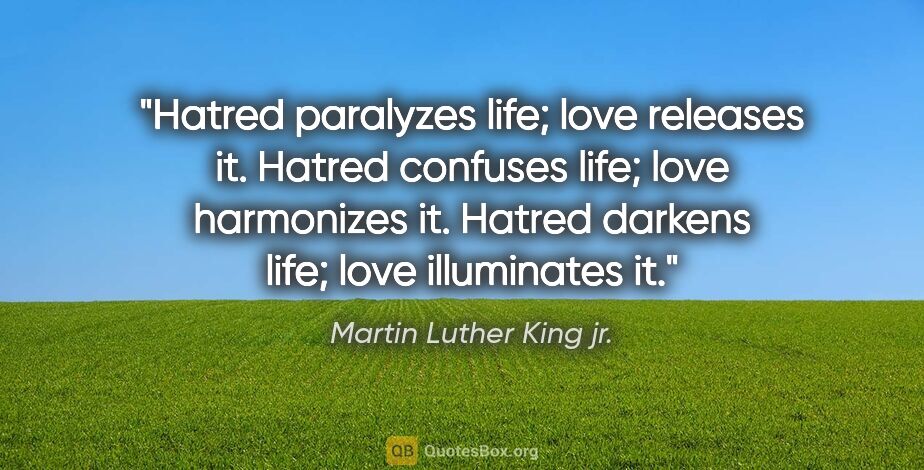 Martin Luther King jr. quote: "Hatred paralyzes life; love releases it. Hatred confuses life;..."