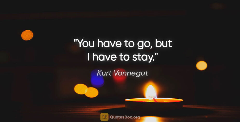 Kurt Vonnegut quote: "You have to go, but I have to stay."