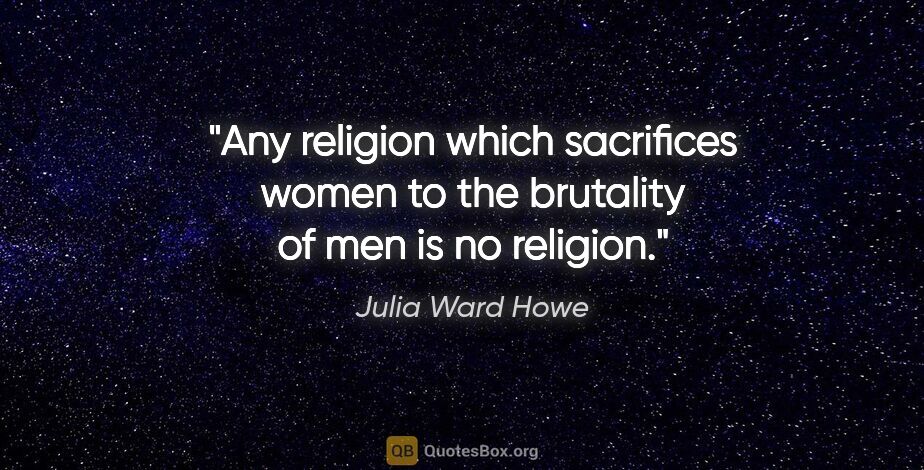 Julia Ward Howe quote: "Any religion which sacrifices women to the brutality of men is..."
