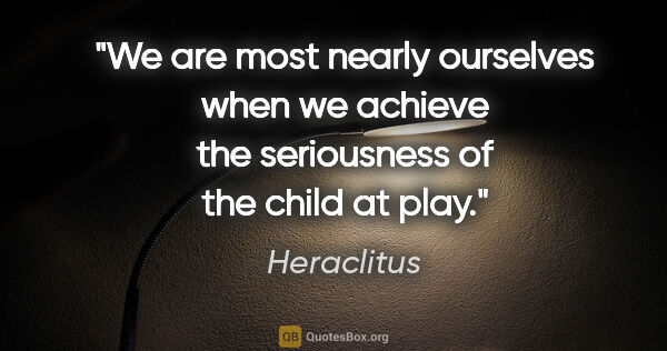 Heraclitus quote: "We are most nearly ourselves when we achieve the seriousness..."