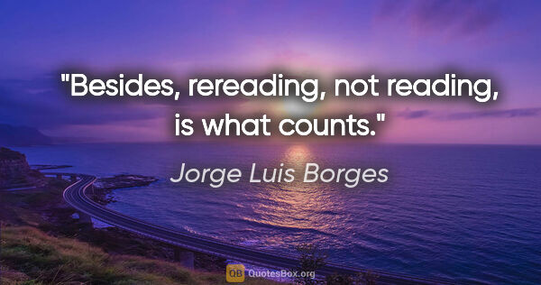 Jorge Luis Borges quote: "Besides, rereading, not reading, is what counts."