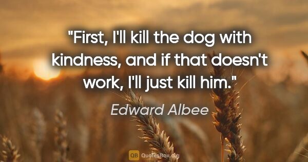 Edward Albee quote: "First, I'll kill the dog with kindness, and if that doesn't..."