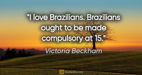 Victoria Beckham quote: "I love Brazilians. Brazilians ought to be made compulsory at 15."