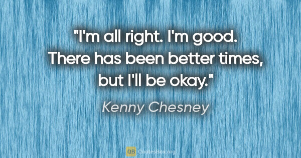 Kenny Chesney quote: "I'm all right. I'm good. There has been better times, but I'll..."